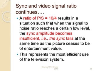 Sync and video signal ratio
continues….
 A ratio of P/S = 10/4 results in a
situation such that when the signal to
noise ratio reaches a certain low level,
the sync amplitude becomes
insufficient, i.e., the sync fails at the
same time as the picture ceases to be
of entertainment value.
 This represents the most efficient use
of the television system.
Saturday,11th February
2012 20
 