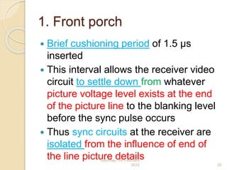 1. Front porch
 Brief cushioning period of 1.5 μs
inserted
 This interval allows the receiver video
circuit to settle down from whatever
picture voltage level exists at the end
of the picture line to the blanking level
before the sync pulse occurs
 Thus sync circuits at the receiver are
isolated from the influence of end of
the line picture detailsSaturday,11th February
2012 25
 