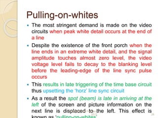 Pulling-on-whites
 The most stringent demand is made on the video
circuits when peak white detail occurs at the end of
a line
 Despite the existence of the front porch when the
line ends in an extreme white detail, and the signal
amplitude touches almost zero level, the video
voltage level fails to decay to the blanking level
before the leading-edge of the line sync pulse
occurs
 This results in late triggering of the time base circuit
thus upsetting the ‘horz’ line sync circuit
 As a result the spot (beam) is late in arriving at the
left of the screen and picture information on the
next line is displaced to the left. This effect isSaturday,11th February
2012 26
 