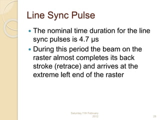 Line Sync Pulse
 The nominal time duration for the line
sync pulses is 4.7 μs
 During this period the beam on the
raster almost completes its back
stroke (retrace) and arrives at the
extreme left end of the raster
Saturday,11th February
2012 28
 