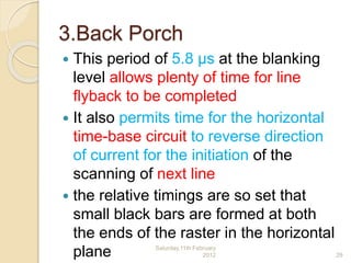 3.Back Porch
 This period of 5.8 μs at the blanking
level allows plenty of time for line
flyback to be completed
 It also permits time for the horizontal
time-base circuit to reverse direction
of current for the initiation of the
scanning of next line
 the relative timings are so set that
small black bars are formed at both
the ends of the raster in the horizontal
plane Saturday,11th February
2012 29
 