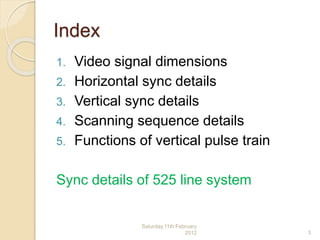 Index
1. Video signal dimensions
2. Horizontal sync details
3. Vertical sync details
4. Scanning sequence details
5. Functions of vertical pulse train
Sync details of 525 line system
Saturday,11th February
2012 3
 