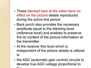  These blanked bars at the sides have no
effect on the picture details reproduced
during the active line period.
 Back porch also provides the necessary
amplitude equal to the blanking level
(reference level) and enables to preserve
the dc content of the picture information at
the transmitter
 At the receiver this level which is
independent of the picture details is utilized
in
 the AGC (automatic gain control) circuits to
develop true AGC voltage proportional toSaturday,11th February
2012 30
 