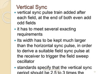 Vertical Sync
 vertical sync pulse train added after
each field, at the end of both even add
odd fields
 it has to meet several exacting
requirements
 Its width has to be kept much larger
than the horizontal sync pulse, in order
to derive a suitable field sync pulse at
the receiver to trigger the field sweep
oscillator
 standards specify that the vertical syncSaturday,11th February
2012 32
 