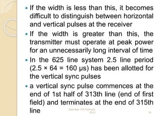  If the width is less than this, it becomes
difficult to distinguish between horizontal
and vertical pulses at the receiver
 If the width is greater than this, the
transmitter must operate at peak power
for an unnecessarily long interval of time
 In the 625 line system 2.5 line period
(2.5 × 64 = 160 μs) has been allotted for
the vertical sync pulses
 a vertical sync pulse commences at the
end of 1st half of 313th line (end of first
field) and terminates at the end of 315th
line Saturday,11th February
2012 33
 