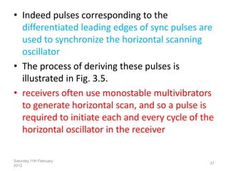 • Indeed pulses corresponding to the
differentiated leading edges of sync pulses are
used to synchronize the horizontal scanning
oscillator
• The process of deriving these pulses is
illustrated in Fig. 3.5.
• receivers often use monostable multivibrators
to generate horizontal scan, and so a pulse is
required to initiate each and every cycle of the
horizontal oscillator in the receiver
Saturday,11th February
2012
37
 