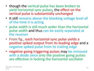 • though the vertical pulse has been broken to
yield horizontal sync pulses, the effect on the
vertical pulse is substantially unchanged
• It still remains above the blanking voltage level all
of the time it is acting
• pulse width is still much wider than the horizontal
pulse width and thus can be easily separated at
the receiver
• From fig., each horizontal sync pulse yields a
positive spiked output from its leading edge and a
negative spiked pulse from its trailing edge
• negative-going triggering pulses may be removed
with a diode since only the positive going pulses
are effective in locking the horizontal oscillator
Saturday,11th February
2012
43
 