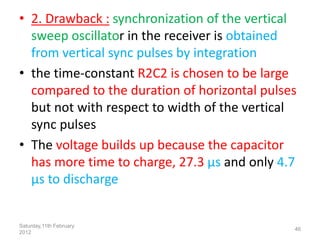 • 2. Drawback : synchronization of the vertical
sweep oscillator in the receiver is obtained
from vertical sync pulses by integration
• the time-constant R2C2 is chosen to be large
compared to the duration of horizontal pulses
but not with respect to width of the vertical
sync pulses
• The voltage builds up because the capacitor
has more time to charge, 27.3 μs and only 4.7
μs to discharge
Saturday,11th February
2012
46
 