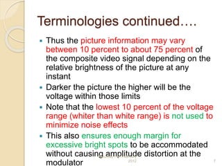 Terminologies continued….
 Thus the picture information may vary
between 10 percent to about 75 percent of
the composite video signal depending on the
relative brightness of the picture at any
instant
 Darker the picture the higher will be the
voltage within those limits
 Note that the lowest 10 percent of the voltage
range (whiter than white range) is not used to
minimize noise effects
 This also ensures enough margin for
excessive bright spots to be accommodated
without causing amplitude distortion at the
modulator
Saturday,11th February
2012 7
 