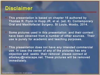 Copyright 2003, Elsevier Science (USA). All rights reserved.
Disclaimer
 This presentation is based on chapter 16 authored by
Thomas R. Flynn in Hupp JR, et al. (ed. 6). Contemporary
Oral and Maxillofacial Surgery. St Louis, Mosby, 2014.
 Some pictures used in this presentation and their content
have been obtained from a number of other sources. Their
use is purely for academic and teaching purposes.
 This presentation does not have any intended commercial
use. In case the owner of any of the pictures has any
objection and seeks their removal please contact at
albelasy@netscape.net. These pictures will be removed
immediately.
 