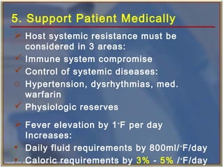 Copyright 2003, Elsevier Science (USA). All rights reserved.
5. Support Patient Medically
 Host systemic resistance must be
considered in 3 areas:
 Immune system compromise
 Control of systemic diseases:
o Hypertension, dysrhythmias, med.
warfarin
 Physiologic reserves
 Fever elevation by 1∘
F per day
Increases:
• Daily fluid requirements by 800ml/∘
F/day
• Caloric requirements by 3% - 5% /∘
F/day
 