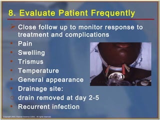 Copyright 2003, Elsevier Science (USA). All rights reserved.
8. Evaluate Patient Frequently
 Close follow up to monitor response to
treatment and complications
• Pain
• Swelling
• Trismus
• Temperature
• General appearance
• Drainage site:
o drain removed at day 2-5
• Recurrent infection
 