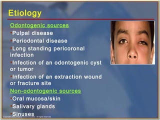 Copyright 2003, Elsevier Science (USA). All rights reserved.
Etiology
Odontogenic sources
•Pulpal disease
•Periodontal disease
•Long standing pericoronal
infection
•Infection of an odontogenic cyst
or tumor
•Infection of an extraction wound
or fracture site
Non-odontogenic sources
•Oral mucosa/skin
•Salivary glands
•Sinuses
 