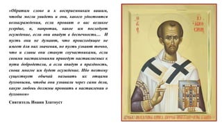 «Обратим слово и к восприемникам вашим,
чтобы могли увидеть и они, какого удостоятся
вознаграждения, если проявят о вас великое
усердие, и, напротив, какое им последует
осуждение, если они впадут в беспечность… И
пусть они не думают, что происходящее не
имеет для них значения, но пусть узнают точно,
что и славы они станут соучастниками, если
своими наставлениями приведут наставляемых к
пути добродетели, а если впадут в праздность,
снова многое им будет осуждение. Ибо поэтому
существует обычай называть их отцами
духовными, чтобы они узнавали через сами дела,
какую любовь должны проявить в наставлении о
духовном»
Святитель Иоанн Златоуст
 