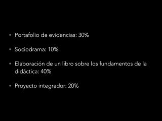 • Portafolio de evidencias: 30%
• Sociodrama: 10%
• Elaboración de un libro sobre los fundamentos de la
didáctica: 40%
• Proyecto integrador: 20%
 