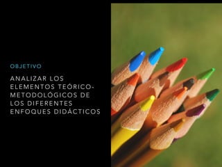 A N A L I Z A R L O S
E L E M E N T O S T E Ó R I C O -
M E T O D O L Ó G I C O S D E
L O S D I F E R E N T E S
E N F O Q U E S D I D Á C T I C O S
O B J E T I V O
 