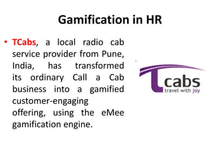Gamification in HR
• TCabs, a local radio cab
service provider from Pune,
India, has transformed
its ordinary Call a Cab
business into a gamified
customer-engaging
offering, using the eMee
gamification engine.
 