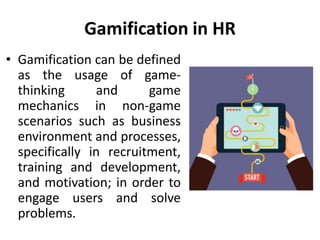 Gamification in HR
• Gamification can be defined
as the usage of game-
thinking and game
mechanics in non-game
scenarios such as business
environment and processes,
specifically in recruitment,
training and development,
and motivation; in order to
engage users and solve
problems.
 