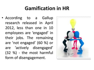 Gamification in HR
• According to a Gallup
research released in April
2012, less than one in 10
employees are ‘engaged’ in
their jobs. The remaining
are ‘not engaged’ (60 %) or
are ‘actively disengaged’
(32 %) - the most harmful
form of disengagement.
 