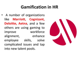 Gamification in HR
• A number of organizations
like Marriott, Cognizant,
Deloitte, Aetna, and a few
others are using gaming to
improve workforce
alignment, enhance
employee skills, solve
complicated issues and tap
into new talent pools.
 