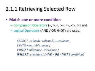 2.1.1 Retrieving Selected Row
• Match one or more condition
– Comparison Operators (=, >, <, >=, <=, <>, !=) and
– Logical Operators (AND / OR /NOT) are used.
SELECT column1, column2, .....columnn
[ INTO new_table_name ]
FROM { tablename | viewname }
WHERE condition1 {AND / OR / NOT } condition2
 