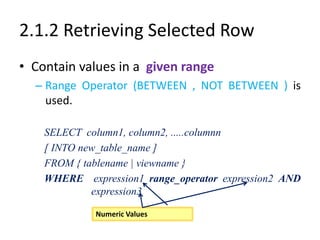 2.1.2 Retrieving Selected Row
• Contain values in a given range
– Range Operator (BETWEEN , NOT BETWEEN ) is
used.
SELECT column1, column2, .....columnn
[ INTO new_table_name ]
FROM { tablename | viewname }
WHERE expression1 range_operator expression2 AND
expression3
• Name of the ColumnNumeric Values
 