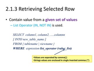 2.1.3 Retrieving Selected Row
• Contain value from a given set of values
– List Operator (IN, NOT IN) is used.
SELECT column1, column2, .....columnn
[ INTO new_table_name ]
FROM { tablename | viewname }
WHERE expression list_operator (value_list)
•Values are separated by comma(,)
•Strings values are enclosed in single inverted commas (‘’)
 