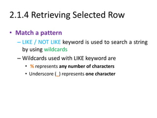 2.1.4 Retrieving Selected Row
• Match a pattern
– LIKE / NOT LIKE keyword is used to search a string
by using wildcards
– Wildcards used with LIKE keyword are
• % represents any number of characters
• Underscore (_) represents one character
 