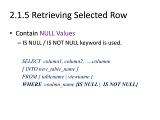 2.1.5 Retrieving Selected Row
• Contain NULL Values
– IS NULL / IS NOT NULL keyword is used.
SELECT column1, column2, .....columnn
[ INTO new_table_name ]
FROM { tablename | viewname }
WHERE coulmn_name {IS NULL | IS NOT NULL}
 