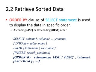 2.2 Retrieve Sorted Data
• ORDER BY clause of SELECT statement is used
to display the data in specific order.
– Ascending (ASC) or Descending (DESC) order
SELECT column1, column2, .....columnn
[ INTO new_table_name ]
FROM { tablename | viewname }
[WHERE search_condition]
[ORDER BY columnname [ASC / DESC] , colname2
[ASC / DESC] , .....]
 