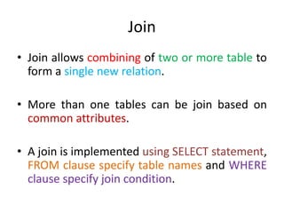 Join
• Join allows combining of two or more table to
form a single new relation.
• More than one tables can be join based on
common attributes.
• A join is implemented using SELECT statement,
FROM clause specify table names and WHERE
clause specify join condition.
 