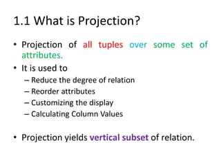 1.1 What is Projection?
• Projection of all tuples over some set of
attributes.
• It is used to
– Reduce the degree of relation
– Reorder attributes
– Customizing the display
– Calculating Column Values
• Projection yields vertical subset of relation.
 