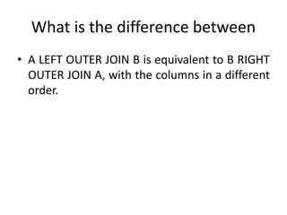 What is the difference between
• A LEFT OUTER JOIN B is equivalent to B RIGHT
OUTER JOIN A, with the columns in a different
order.
 