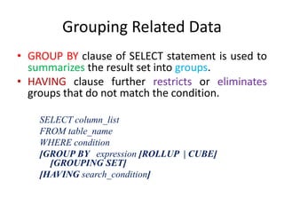 Grouping Related Data
• GROUP BY clause of SELECT statement is used to
summarizes the result set into groups.
• HAVING clause further restricts or eliminates
groups that do not match the condition.
SELECT column_list
FROM table_name
WHERE condition
[GROUP BY expression [ROLLUP | CUBE]
[GROUPING SET]
[HAVING search_condition]
 