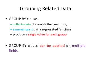 Grouping Related Data
• GROUP BY clause
– collects data the match the condition,
– summarizes it using aggregated function
– produce a single value for each group.
• GROUP BY clause can be applied on multiple
fields.
 