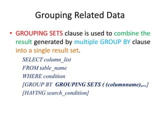 Grouping Related Data
• GROUPING SETS clause is used to combine the
result generated by multiple GROUP BY clause
into a single result set.
SELECT column_list
FROM table_name
WHERE condition
[GROUP BY GROUPING SETS ( (columnname),...]
[HAVING search_condition]
 