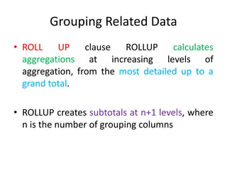 Grouping Related Data
• ROLL UP clause ROLLUP calculates
aggregations at increasing levels of
aggregation, from the most detailed up to a
grand total.
• ROLLUP creates subtotals at n+1 levels, where
n is the number of grouping columns
 