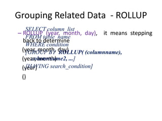 Grouping Related Data - ROLLUP
– ROLLUP (year, month, day), it means stepping
back to determine
(year, month, day)
(year, month)
(year)
()
SELECT column_list
FROM table_name
WHERE condition
[GROUP BY ROLLUP( (columnname),
columnname2, ...]
[HAVING search_condition]
 
