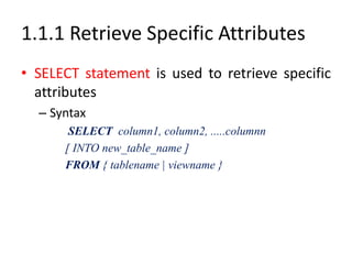 1.1.1 Retrieve Specific Attributes
• SELECT statement is used to retrieve specific
attributes
– Syntax
SELECT column1, column2, .....columnn
[ INTO new_table_name ]
FROM { tablename | viewname }
 