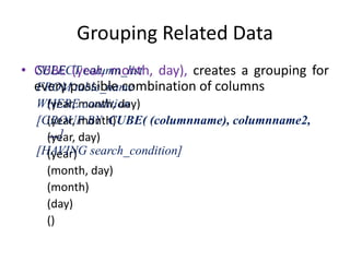 Grouping Related Data
• CUBE (year, month, day), creates a grouping for
every possible combination of columns
(year, month, day)
(year, month)
(year, day)
(year)
(month, day)
(month)
(day)
()
SELECT column_list
FROM table_name
WHERE condition
[GROUP BY CUBE( (columnname), columnname2,
...]
[HAVING search_condition]
 