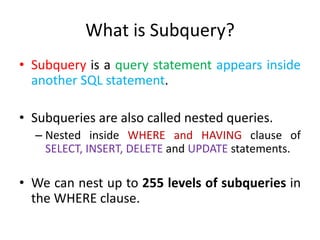 What is Subquery?
• Subquery is a query statement appears inside
another SQL statement.
• Subqueries are also called nested queries.
– Nested inside WHERE and HAVING clause of
SELECT, INSERT, DELETE and UPDATE statements.
• We can nest up to 255 levels of subqueries in
the WHERE clause.
 
