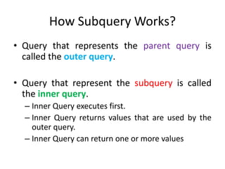 How Subquery Works?
• Query that represents the parent query is
called the outer query.
• Query that represent the subquery is called
the inner query.
– Inner Query executes first.
– Inner Query returns values that are used by the
outer query.
– Inner Query can return one or more values
 
