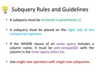 Subquery Rules and Guidelines
• A subquery must be enclosed in parentheses ().
• A subquery must be placed on the right side of the
comparison operator.
• If the WHERE clause of an outer query includes a
column name, it must be join-compatible with the
column in the inner query select list.
• Use single-row operators with single-row subqueries.
 