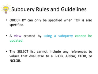 Subquery Rules and Guidelines
• ORDER BY can only be specified when TOP is also
specified.
• A view created by using a subquery cannot be
updated.
• The SELECT list cannot include any references to
values that evaluatse to a BLOB, ARRAY, CLOB, or
NCLOB.
 