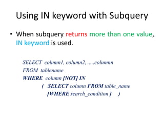 Using IN keyword with Subquery
• When subquery returns more than one value,
IN keyword is used.
SELECT column1, column2, .....columnn
FROM tablename
WHERE column [NOT] IN
( SELECT column FROM table_name
[WHERE search_condition ] )
 