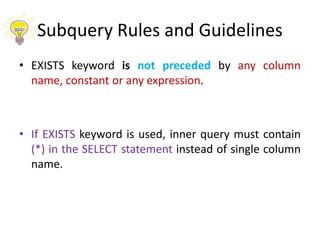 Subquery Rules and Guidelines
• EXISTS keyword is not preceded by any column
name, constant or any expression.
• If EXISTS keyword is used, inner query must contain
(*) in the SELECT statement instead of single column
name.
 