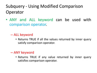 Subquery - Using Modified Comparison
Operator
• ANY and ALL keyword can be used with
comparison operator.
– ALL keyword
• Returns TRUE if all the values returned by inner query
satisfy comparison operator.
– ANY keyword
• Returns TRUE if any value returned by inner query
satisfies comparison operator.
 