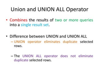 Union and UNION ALL Operator
• Combines the results of two or more queries
into a single result set.
• Difference between UNION and UNION ALL
– UNION operator eliminates duplicate selected
rows.
– The UNION ALL operator does not eliminate
duplicate selected rows.
 