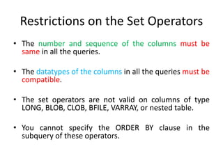 Restrictions on the Set Operators
• The number and sequence of the columns must be
same in all the queries.
• The datatypes of the columns in all the queries must be
compatible.
• The set operators are not valid on columns of type
LONG, BLOB, CLOB, BFILE, VARRAY, or nested table.
• You cannot specify the ORDER BY clause in the
subquery of these operators.
 