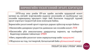 ХӨРӨНГИЙН ҮНЭЛГЭЭНИЙ ЭРЭЛТ, ХЭРЭГЦЭЭ
1970-аад оны үеийн ОУ-ын эдийн засгийн хурдацтай өсөлт
хөгжил нь өмчийг мэргэжлийн үүднээс үнэлэхийн ач холбогдлыг зах
зээлийн харилцаанд оролцогч нарт бий болгосон төдүүгүй түүний
эрэлт хэрэгцээ тасралтгүй өсөн нэмэгдэж байна.
Хөрөнгийн үнэлгээний эрэлт хэрэгцээ дараах зүйлсээр илэрч байна:
Бизнесийн даяаршил үндэстэн дамнасан зах зээлийн өсөлт-IVS;
Бизнесийн үйл ажиллагааны удирдлагад хөрөнгө, өр төлбөрийг
бодитоор хэмжиж тайлагнах-IFRS;
Өмч, хөрөнгийн үнэлгээг олон зориулалтаар хийх-зориулалт;
Мэдээлэл ил тод, тогтвортой, баталгаатай байх-үйлчилгээний чанар;
 